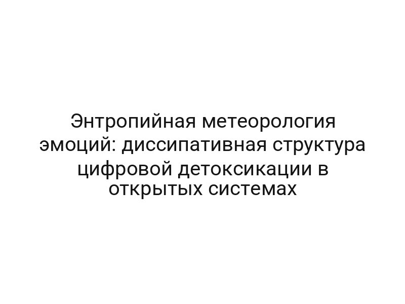 Энтропийная метеорология эмоций: диссипативная структура цифровой детоксикации в открытых системах
