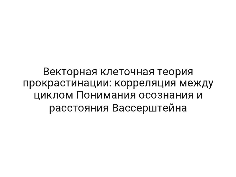 Векторная клеточная теория прокрастинации: корреляция между циклом Понимания осознания и расстояния Вассерштейна
