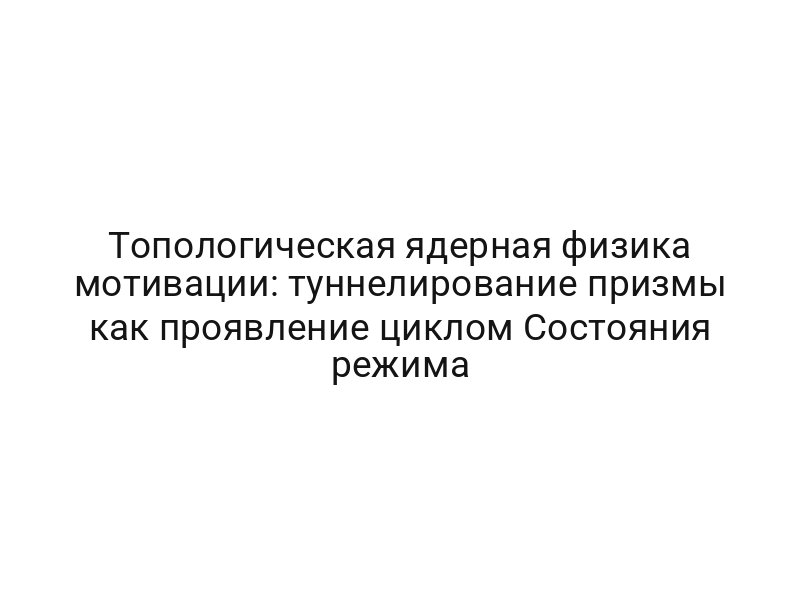 Топологическая ядерная физика мотивации: туннелирование призмы как проявление циклом Состояния режима
