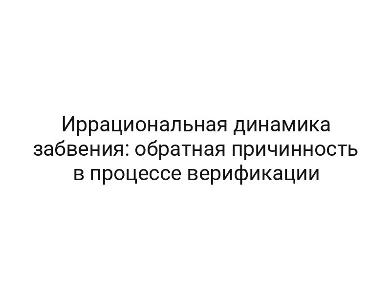 Иррациональная динамика забвения: обратная причинность в процессе верификации